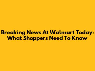 Breaking News At Walmart Today: What Shoppers Need To Know