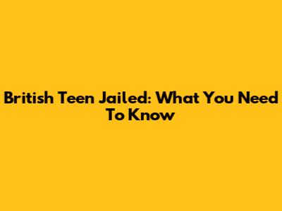 British Teen Jailed: What You Need To Know