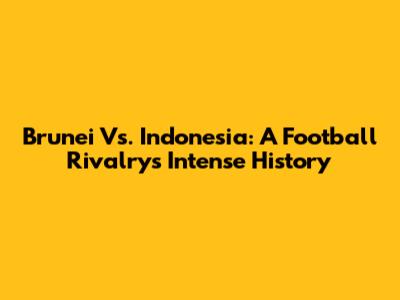 Brunei Vs. Indonesia: A Football Rivalry's Intense History