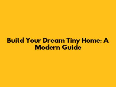 Build Your Dream Tiny Home: A Modern Guide