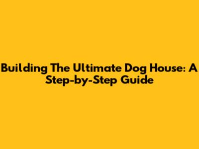 Building The Ultimate Dog House: A Step-by-Step Guide