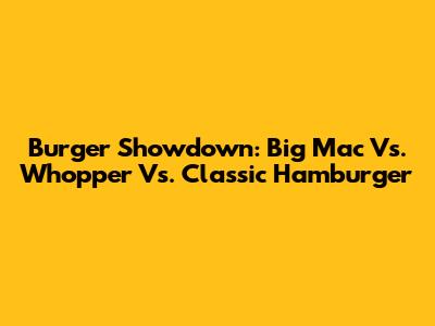 Burger Showdown: Big Mac Vs. Whopper Vs. Classic Hamburger