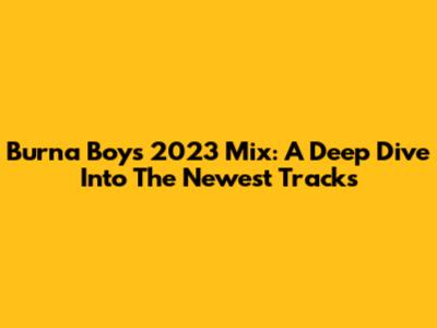 Burna Boy's 2023 Mix: A Deep Dive Into The Newest Tracks