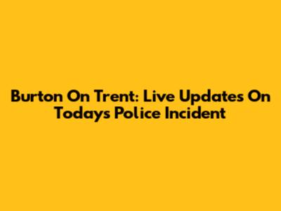 Burton On Trent: Live Updates On Today's Police Incident