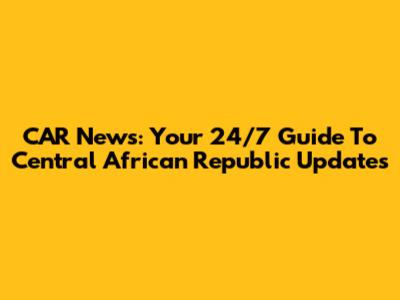 CAR News: Your 24/7 Guide To Central African Republic Updates