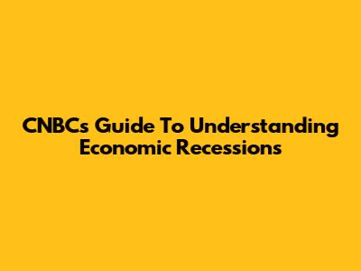 CNBC's Guide To Understanding Economic Recessions