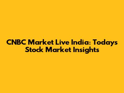 CNBC Market Live India: Today's Stock Market Insights