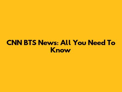 CNN BTS News: All You Need To Know