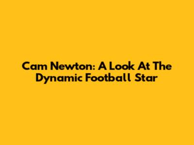 Cam Newton: A Look At The Dynamic Football Star