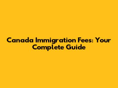 Canada Immigration Fees: Your Complete Guide