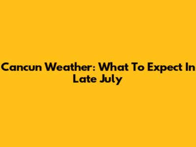 Cancun Weather: What To Expect In Late July