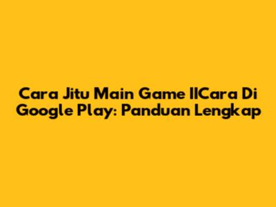 Cara Jitu Main Game IICara Di Google Play: Panduan Lengkap