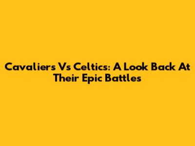 Cavaliers Vs Celtics: A Look Back At Their Epic Battles