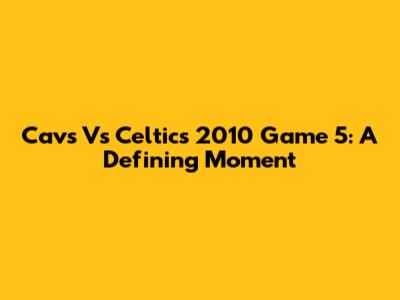 Cavs Vs Celtics 2010 Game 5: A Defining Moment