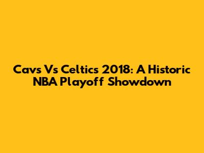 Cavs Vs Celtics 2018: A Historic NBA Playoff Showdown
