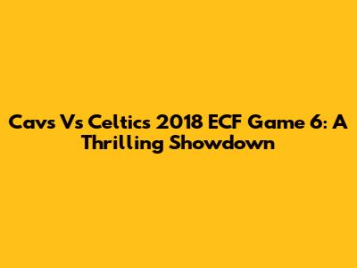 Cavs Vs Celtics 2018 ECF Game 6: A Thrilling Showdown