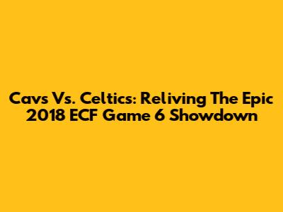 Cavs Vs. Celtics: Reliving The Epic 2018 ECF Game 6 Showdown