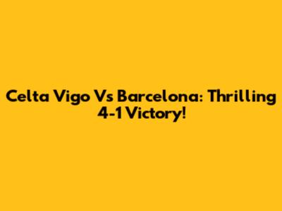 Celta Vigo Vs Barcelona: Thrilling 4-1 Victory!