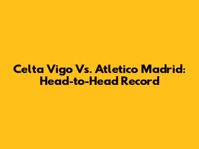 Celta Vigo Vs. Atletico Madrid: Head-to-Head Record