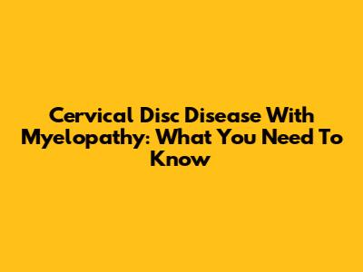 Cervical Disc Disease With Myelopathy: What You Need To Know