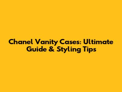 Chanel Vanity Cases: Ultimate Guide & Styling Tips