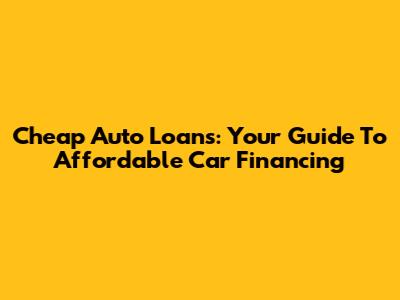 Cheap Auto Loans: Your Guide To Affordable Car Financing