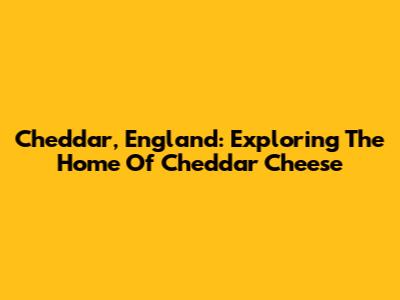 Cheddar, England: Exploring The Home Of Cheddar Cheese