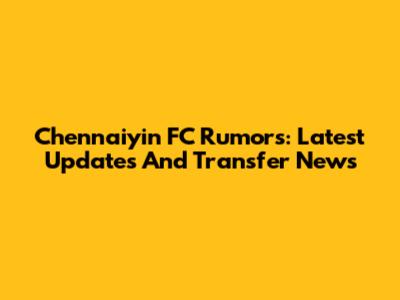 Chennaiyin FC Rumors: Latest Updates And Transfer News