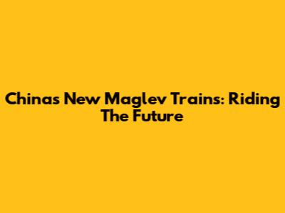 China's New Maglev Trains: Riding The Future