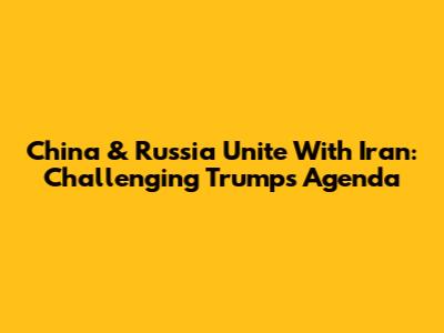 China & Russia Unite With Iran: Challenging Trump's Agenda