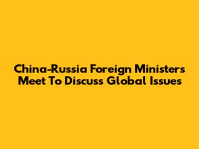 China-Russia Foreign Ministers Meet To Discuss Global Issues