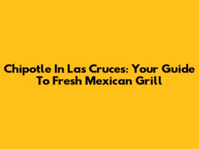 Chipotle In Las Cruces: Your Guide To Fresh Mexican Grill