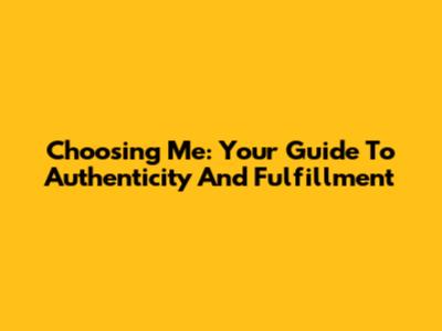 Choosing Me: Your Guide To Authenticity And Fulfillment
