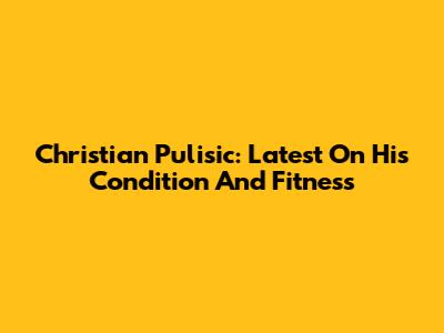 Christian Pulisic: Latest On His Condition And Fitness