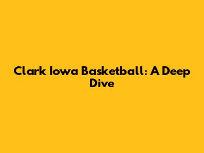 Clark Iowa Basketball: A Deep Dive