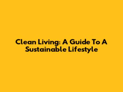 Clean Living: A Guide To A Sustainable Lifestyle