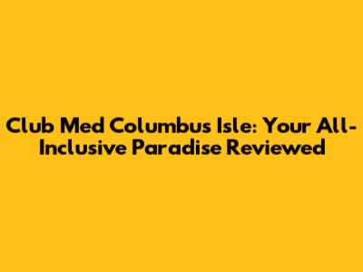 Club Med Columbus Isle: Your All-Inclusive Paradise Reviewed