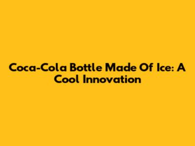 Coca-Cola Bottle Made Of Ice: A Cool Innovation