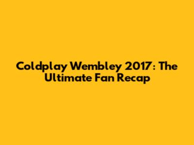 Coldplay Wembley 2017: The Ultimate Fan Recap