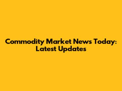 Commodity Market News Today: Latest Updates
