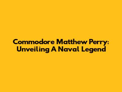 Commodore Matthew Perry: Unveiling A Naval Legend