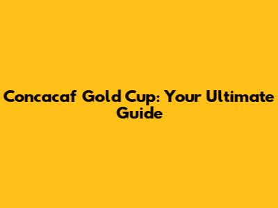 Concacaf Gold Cup: Your Ultimate Guide
