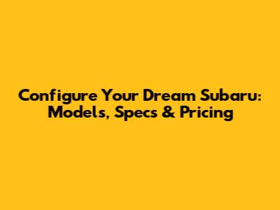 Configure Your Dream Subaru: Models, Specs & Pricing