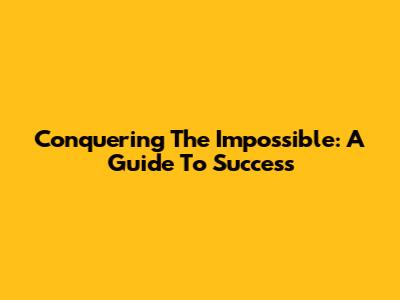 Conquering The Impossible: A Guide To Success