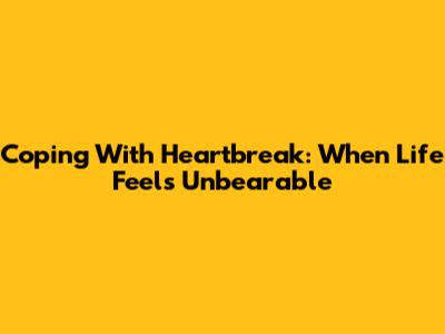 Coping With Heartbreak: When Life Feels Unbearable