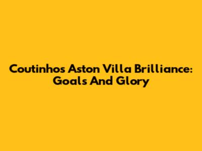 Coutinho's Aston Villa Brilliance: Goals And Glory
