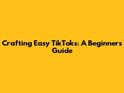 Crafting Easy TikToks: A Beginner's Guide