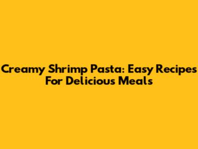 Creamy Shrimp Pasta: Easy Recipes For Delicious Meals
