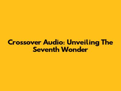 Crossover Audio: Unveiling The Seventh Wonder
