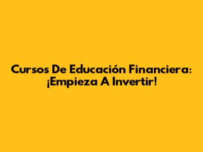 Cursos De Educación Financiera: ¡Empieza A Invertir!